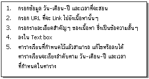 กล่องข้อความ: 1. กรอกข้อมูล วัน-เดือน-ปี และเวลาที่จะสอน   2. กรอก URL ที่จะ Link ไปยังเนื้อหานั้นๆ   3. กรอกรายละเอียดสำคัญๆ ของเนื้อหา ซึ่งเป็นข้อความสั้นๆ   4. ลงใน Text box   5. ตารางเรียนที่กำหนดไว้แล้วสามารถ แก้ไขหรือลบได้  ตารางเรียนจะเรียงลำดับตาม วัน-เดือน-ปี และเวลา   ที่กำหนดในตาราง